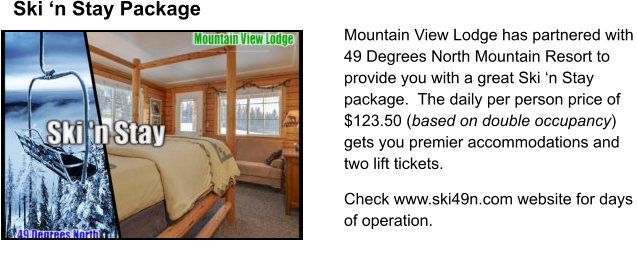 Mountain View Lodge has partnered with 49 Degrees North Mountain Resort to provide you with a great Ski n Stay package.  The daily per person price of $123.50 (based on double occupancy) gets you premier accommodations and two lift tickets.  Check www.ski49n.com website for days of operation. Ski n Stay Package